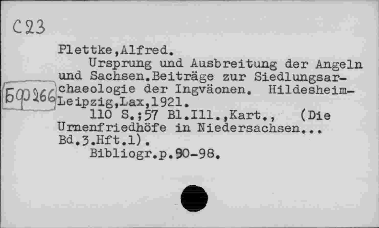 ﻿С 23
Б<рї66
Plettke »Alfred.
Ursprung und Ausbreitung der Angeln und Sachsen.Beiträge zur Siedlungsar-chaeologie der Ingväonen. Hildesheim-Leipzig, Lax,1921.
110 S.;57 Bl.Ill.,Kart., (Die Urnenfriedhöfe in Niedersachsen... Bd.J.Hft.l).
Bibliogr.p.90-98.